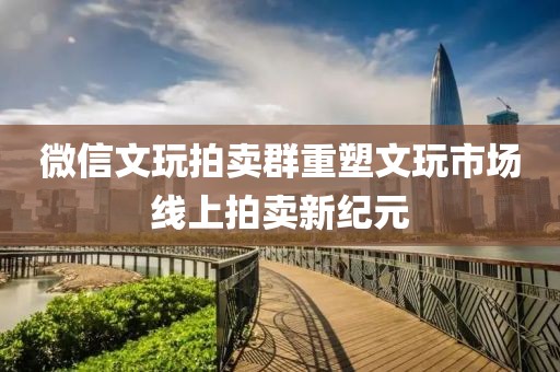 微信文玩拍卖群重塑文玩市场线上拍卖新纪元