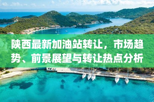 陕西最新加油站转让，市场趋势、前景展望与转让热点分析