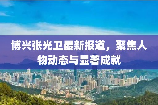 博兴张光卫最新报道，聚焦人物动态与显著成就