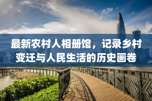最新农村人相册馆，记录乡村变迁与人民生活的历史画卷