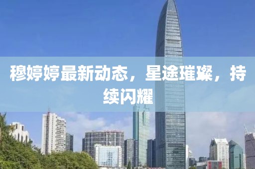 穆婷婷最新动态，星途璀璨，持续闪耀