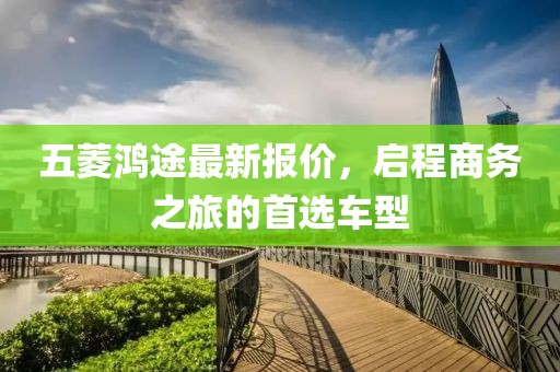 五菱鸿途最新报价，启程商务之旅的首选车型