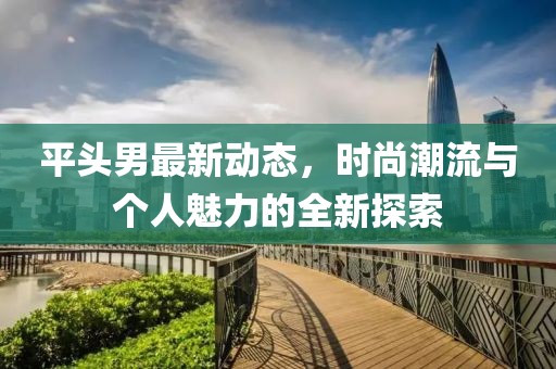 平头男最新动态，时尚潮流与个人魅力的全新探索