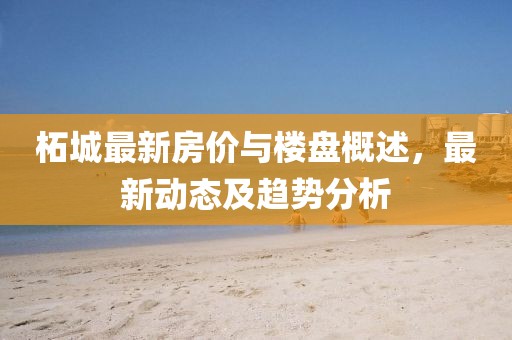 柘城最新房价与楼盘概述，最新动态及趋势分析