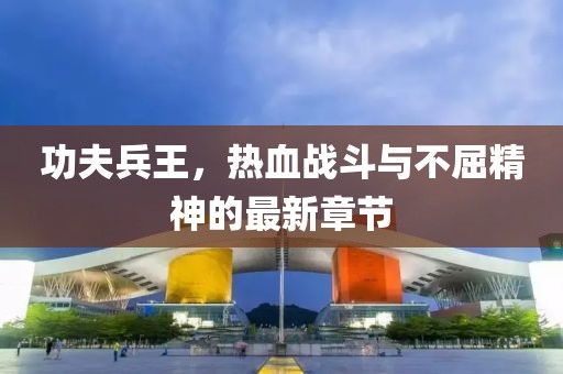 功夫兵王，热血战斗与不屈精神的最新章节