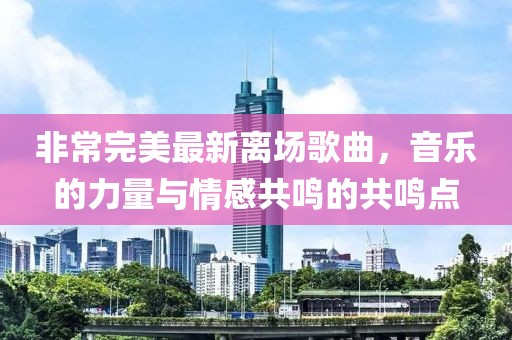 非常完美最新离场歌曲，音乐的力量与情感共鸣的共鸣点