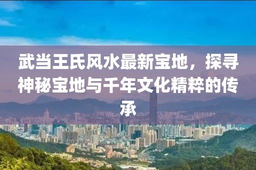 武当王氏风水最新宝地，探寻神秘宝地与千年文化精粹的传承