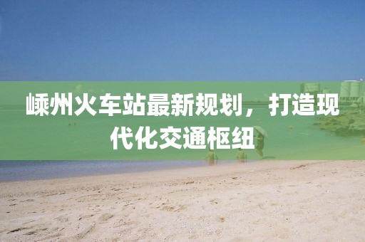 嵊州火车站最新规划，打造现代化交通枢纽