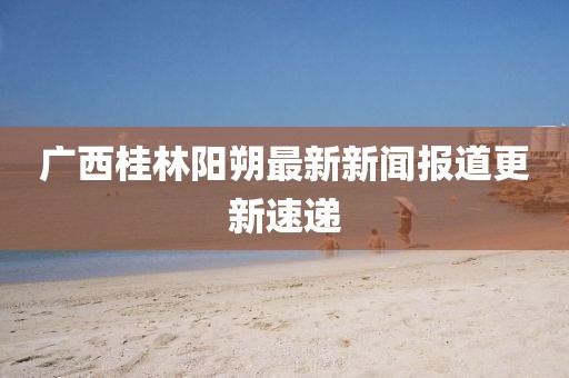 广西桂林阳朔最新新闻报道更新速递