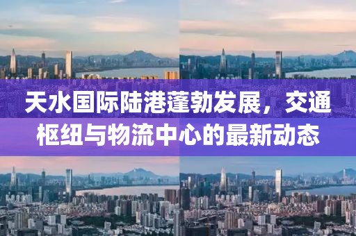 天水国际陆港蓬勃发展，交通枢纽与物流中心的最新动态