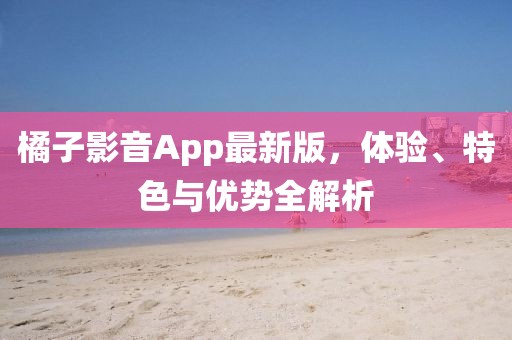 橘子影音App最新版，体验、特色与优势全解析