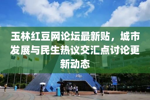 玉林红豆网论坛最新贴，城市发展与民生热议交汇点讨论更新动态