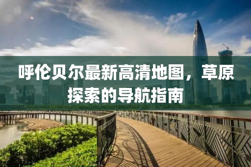 呼伦贝尔最新高清地图，草原探索的导航指南