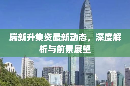 瑞新升集资最新动态，深度解析与前景展望