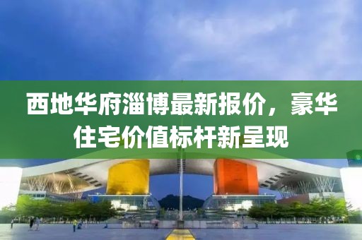 西地华府淄博最新报价，豪华住宅价值标杆新呈现