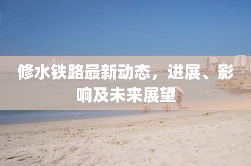 修水铁路最新动态，进展、影响及未来展望