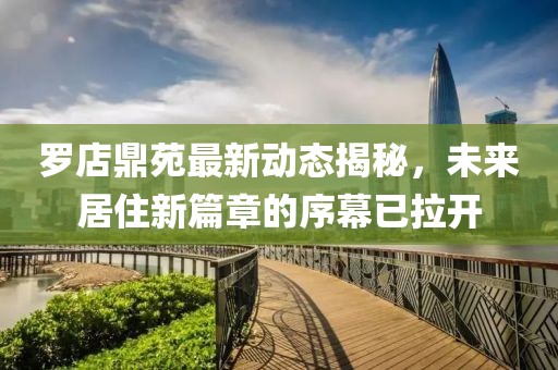 罗店鼎苑最新动态揭秘，未来居住新篇章的序幕已拉开