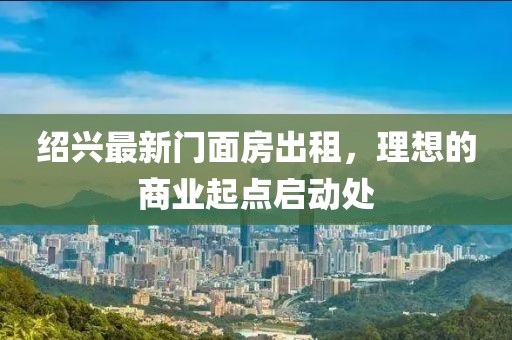 绍兴最新门面房出租，理想的商业起点启动处