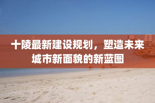 十陵最新建设规划，塑造未来城市新面貌的新蓝图