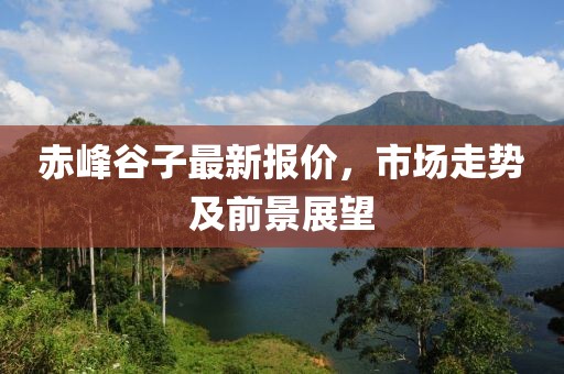 赤峰谷子最新报价，市场走势及前景展望