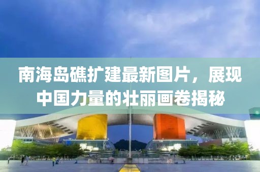 南海岛礁扩建最新图片，展现中国力量的壮丽画卷揭秘