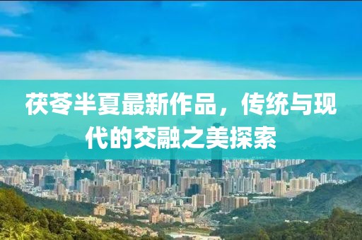 茯苓半夏最新作品，传统与现代的交融之美探索