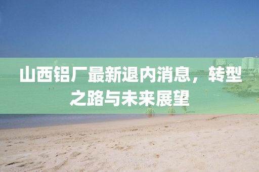 山西铝厂最新退内消息，转型之路与未来展望