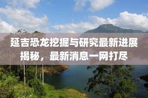 延吉恐龙挖掘与研究最新进展揭秘，最新消息一网打尽