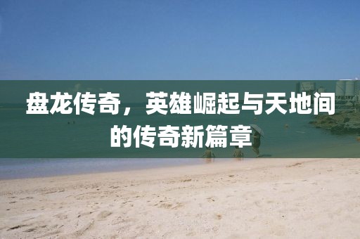 盘龙传奇，英雄崛起与天地间的传奇新篇章