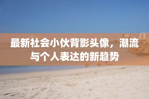 最新社会小伙背影头像，潮流与个人表达的新趋势