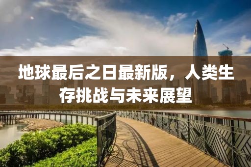 地球最后之日最新版，人类生存挑战与未来展望