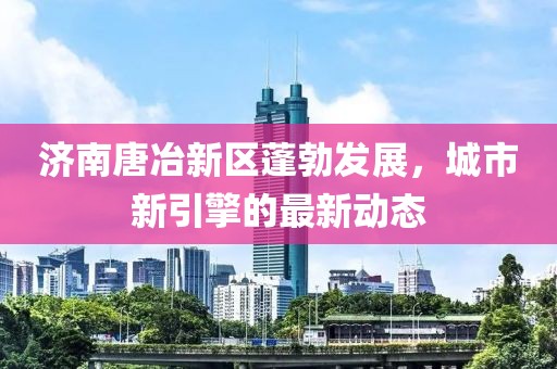 济南唐冶新区蓬勃发展，城市新引擎的最新动态