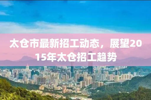 太仓市最新招工动态，展望2015年太仓招工趋势