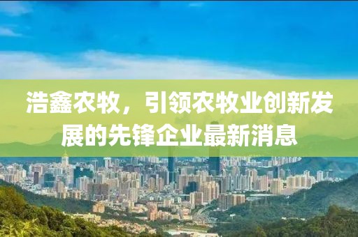 浩鑫农牧，引领农牧业创新发展的先锋企业最新消息