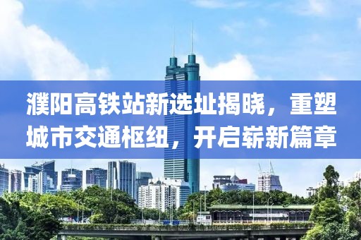 濮阳高铁站新选址揭晓，重塑城市交通枢纽，开启崭新篇章
