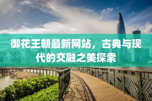 御花王朝最新网站，古典与现代的交融之美探索