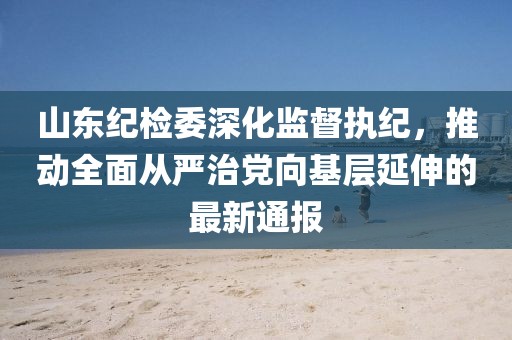 山东纪检委深化监督执纪，推动全面从严治党向基层延伸的最新通报