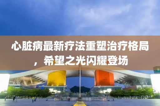 心脏病最新疗法重塑治疗格局，希望之光闪耀登场