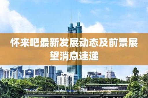 怀来吧最新发展动态及前景展望消息速递