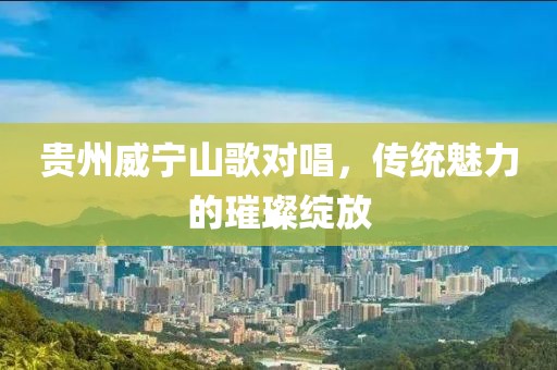 贵州威宁山歌对唱，传统魅力的璀璨绽放
