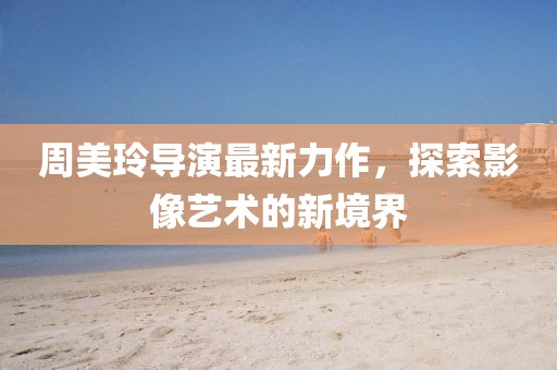 周美玲导演最新力作，探索影像艺术的新境界