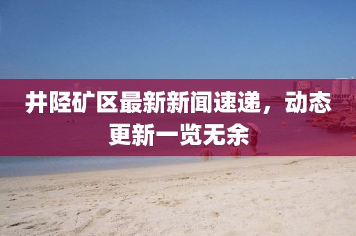 井陉矿区最新新闻速递，动态更新一览无余