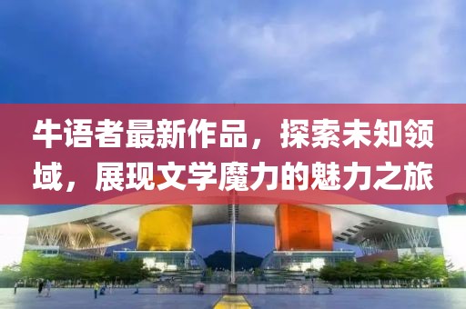 牛语者最新作品，探索未知领域，展现文学魔力的魅力之旅