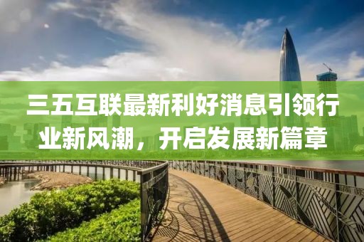 三五互联最新利好消息引领行业新风潮，开启发展新篇章