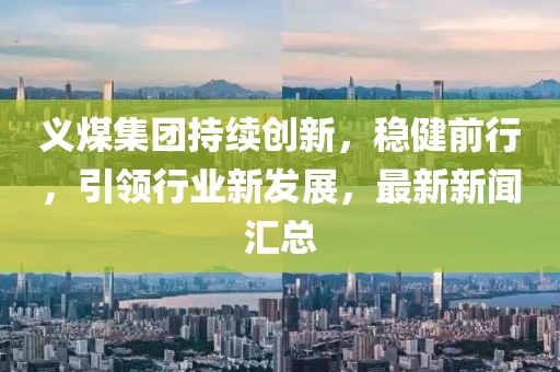 义煤集团持续创新，稳健前行，引领行业新发展，最新新闻汇总