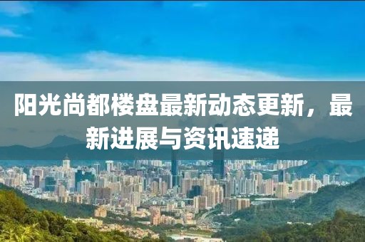 阳光尚都楼盘最新动态更新，最新进展与资讯速递