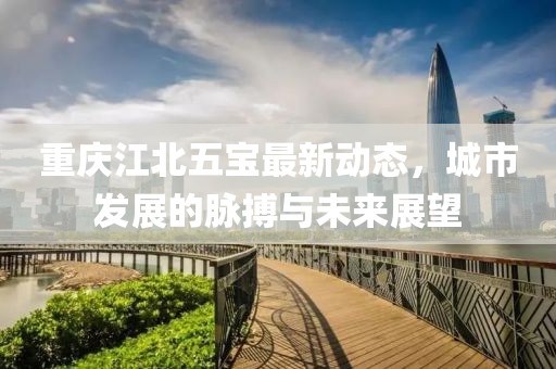重庆江北五宝最新动态，城市发展的脉搏与未来展望