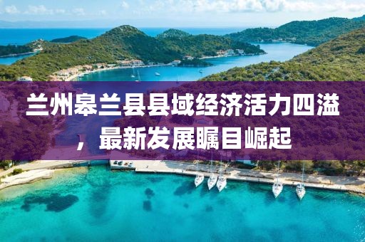 兰州皋兰县县域经济活力四溢，最新发展瞩目崛起