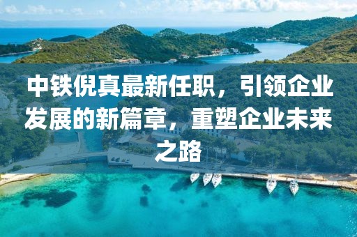 中铁倪真最新任职，引领企业发展的新篇章，重塑企业未来之路