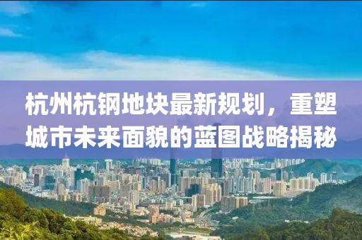 杭州杭钢地块最新规划，重塑城市未来面貌的蓝图战略揭秘
